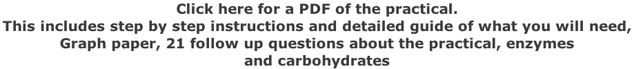 Click here for a PDF of the practical.  This includes step by step instructions and detailed guide of what you will need,  Graph paper, 21 follow up questions about the practical, enzymes  and carbohydrates